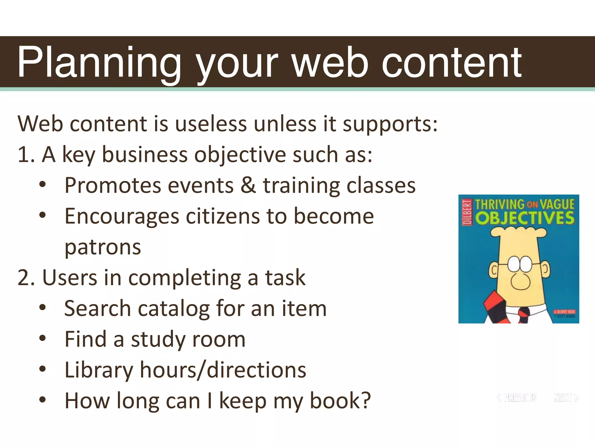 Planning your web content
Web	content	is	useless	unless	it	supports:	
1.	A	key	business	objective	such	as:	
• Promotes	events	&	training	classes	
• Encourages	citizens	to	become	
patrons	
2.	Users	in	completing	a	task	
• Search	catalog	for	an	item	
• Find	a	study	room	
• Library	hours/directions	
• How	long	can	I	keep	my	book?
 