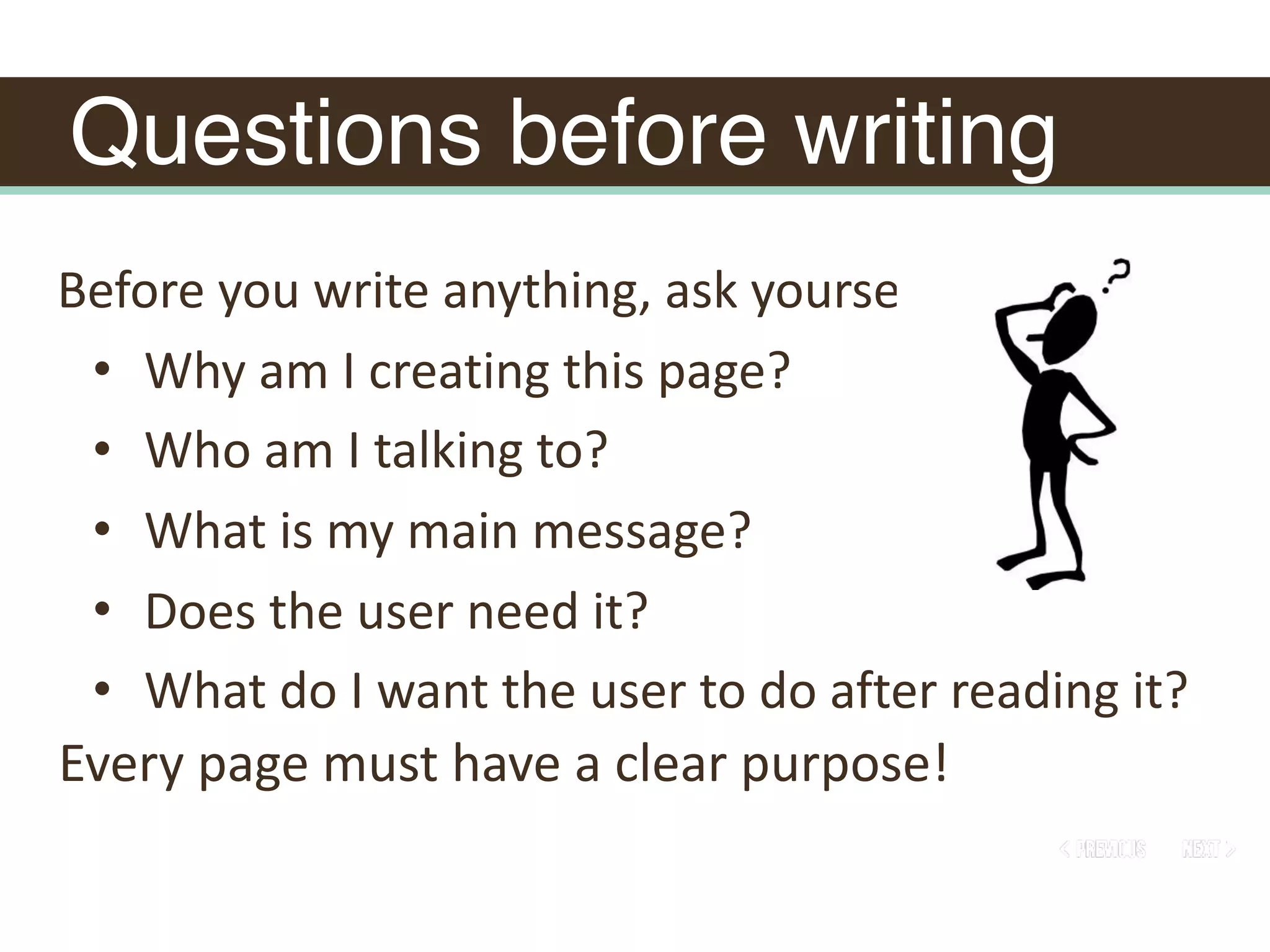 Questions before writing
Before	you	write	anything,	ask	yourself:		
• Why	am	I	creating	this	page?		
• Who	am	I	talking	to?		
• What	is	my	main	message?		
• Does	the	user	need	it?		
• What	do	I	want	the	user	to	do	after	reading	it?
Every	page	must	have	a	clear	purpose!
 