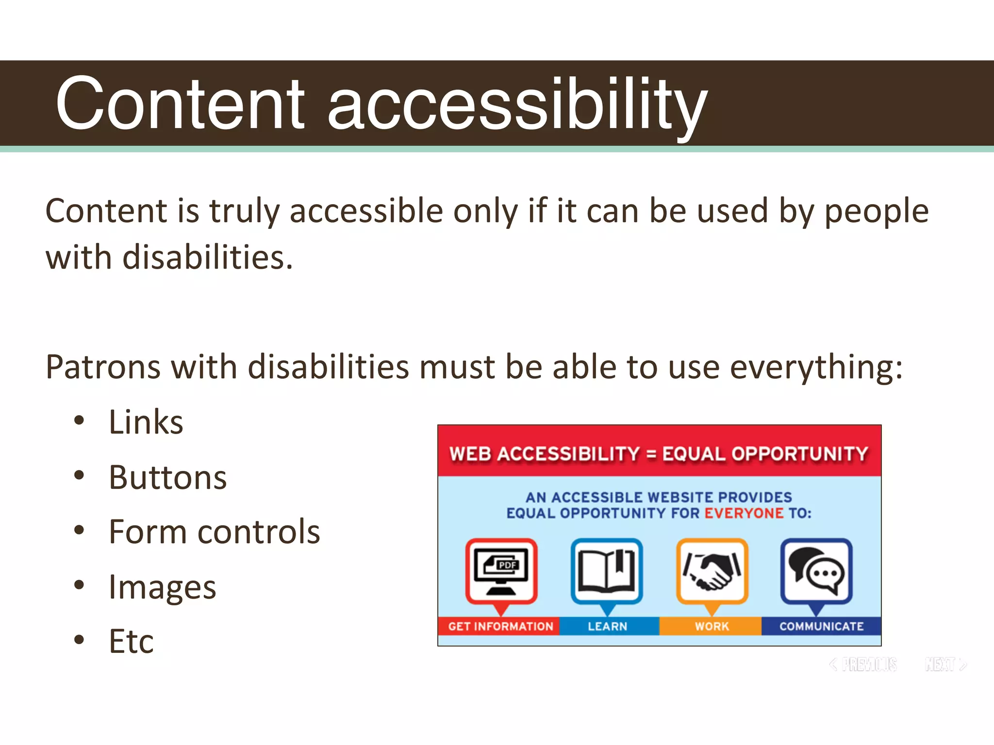 Content accessibility
Content	is	truly	accessible	only	if	it	can	be	used	by	people	
with	disabilities.	
Patrons	with	disabilities	must	be	able	to	use	everything:		
• Links	
• Buttons	
• Form	controls	
• Images	
• Etc
 