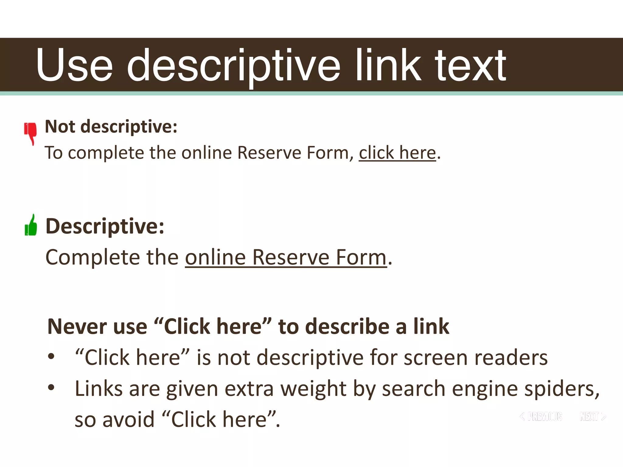 Use descriptive link text
Not	descriptive:	
To	complete	the	online	Reserve	Form,	click	here.		
Descriptive:	
Complete	the	online	Reserve	Form.
Never	use	“Click	here”	to	describe	a	link	
• “Click	here”	is	not	descriptive	for	screen	readers	
• Links	are	given	extra	weight	by	search	engine	spiders,	
so	avoid	“Click	here”.
 