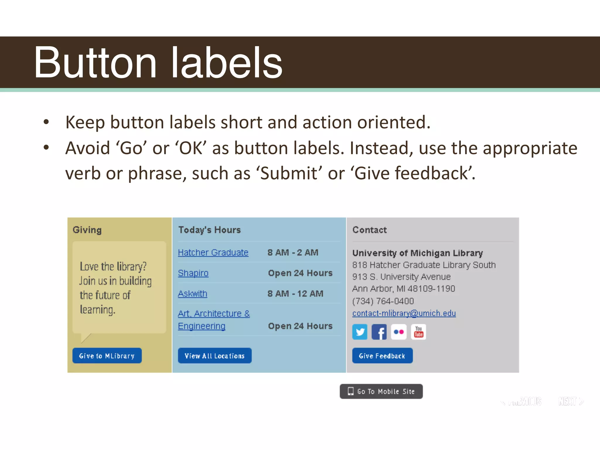 Button labels
• Keep	button	labels	short	and	action	oriented.	
• Avoid	‘Go’	or	‘OK’	as	button	labels.	Instead,	use	the	appropriate	
verb	or	phrase,	such	as	‘Submit’	or	‘Give	feedback’.
 