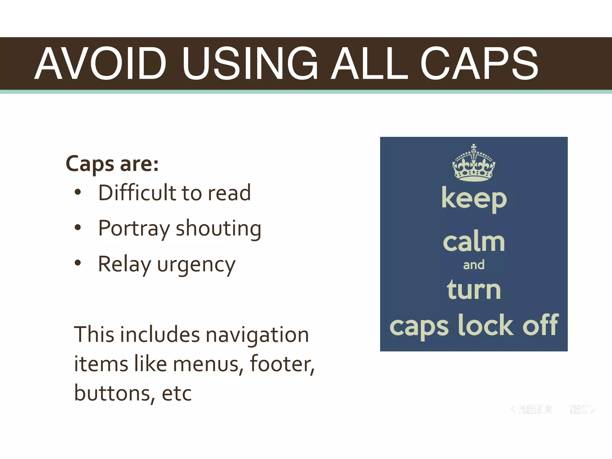 AVOID USING ALL CAPS
Caps	are:	
• 		Difficult	to	read	
• 		Portray	shouting	
• 		Relay	urgency	
This	includes	navigation	
items	like	menus,	footer,	
buttons,	etc
 