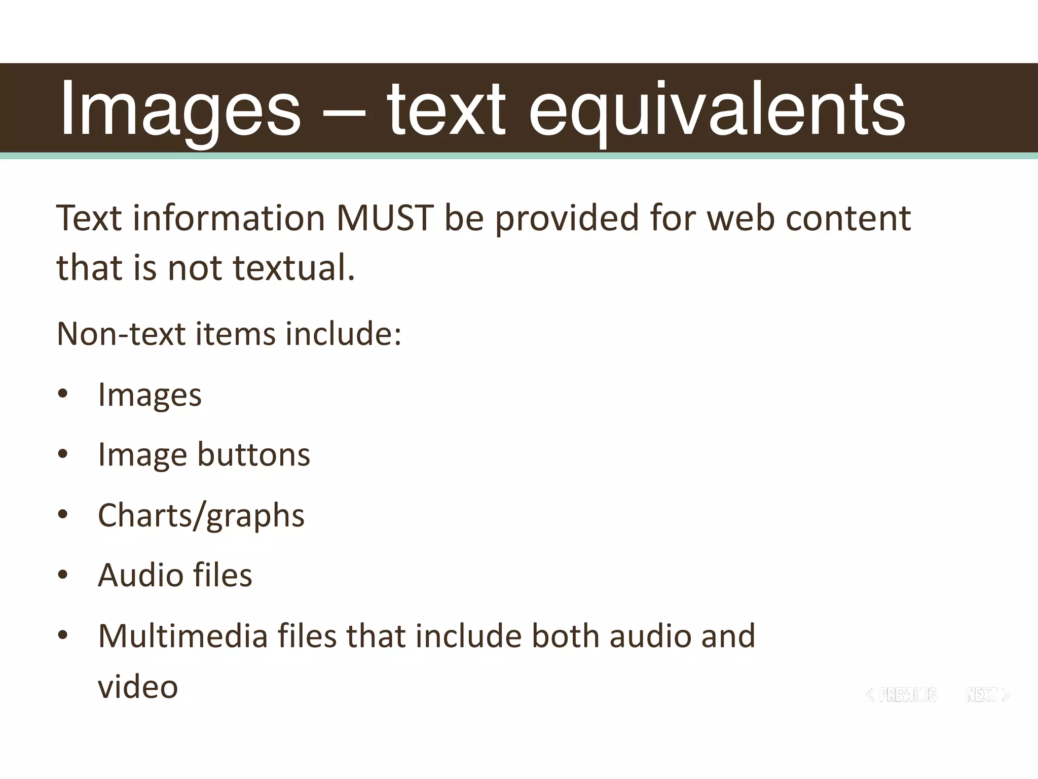 Images – text equivalents
Non-text	items	include:	
• Images	
• Image	buttons	
• Charts/graphs	
• Audio	files	
• Multimedia	files	that	include	both	audio	and	
video
Text	information	MUST	be	provided	for	web	content	
that	is	not	textual.	
 