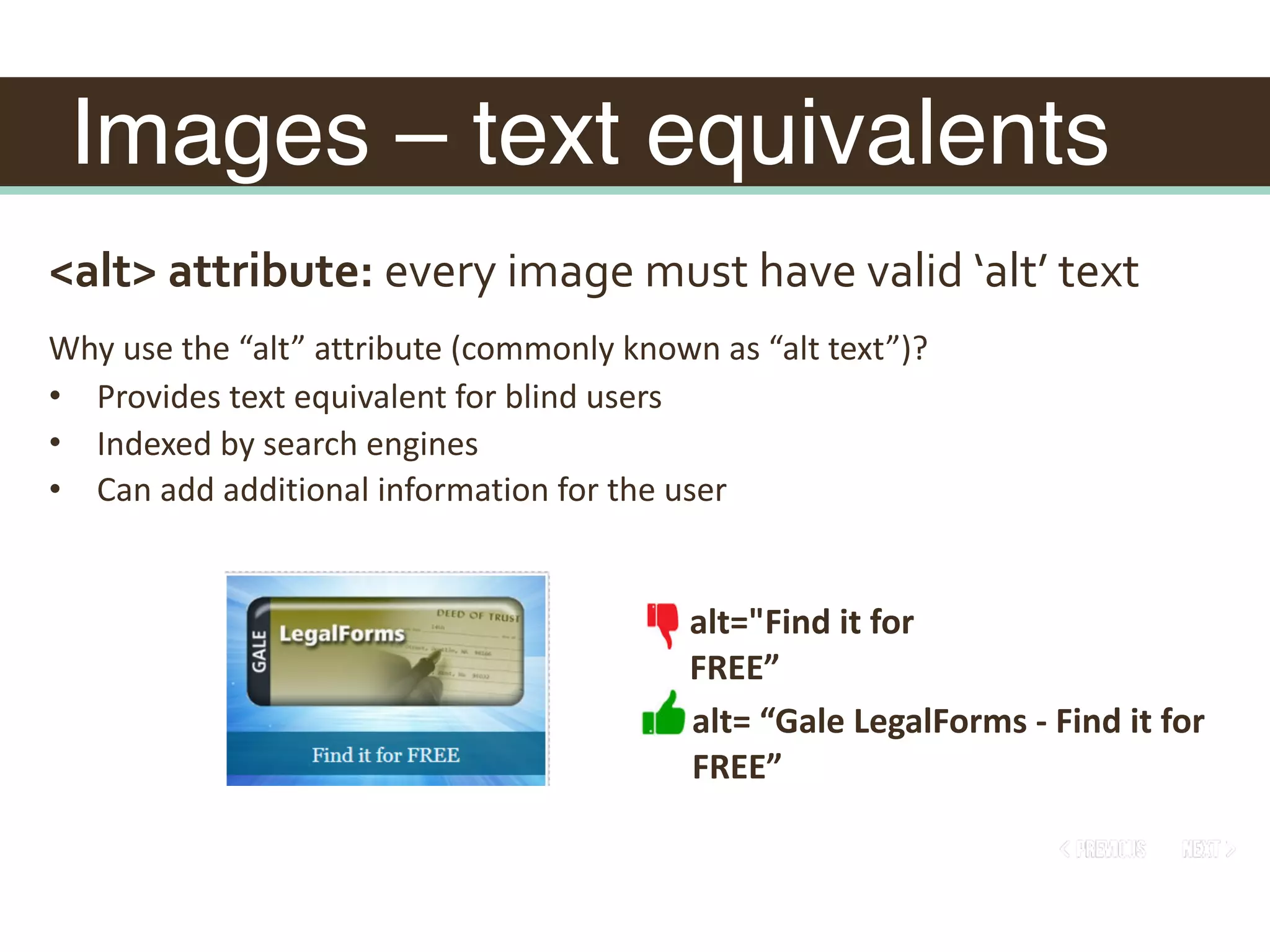 Images – text equivalents
<alt>	attribute:	every	image	must	have	valid	‘alt’	text
alt="Find	it	for	
FREE”
Why	use	the	“alt”	attribute	(commonly	known	as	“alt	text”)?	
• Provides	text	equivalent	for	blind	users	
• Indexed	by	search	engines	
• Can	add	additional	information	for	the	user
alt=	“Gale	LegalForms	-	Find	it	for	
FREE”
 
