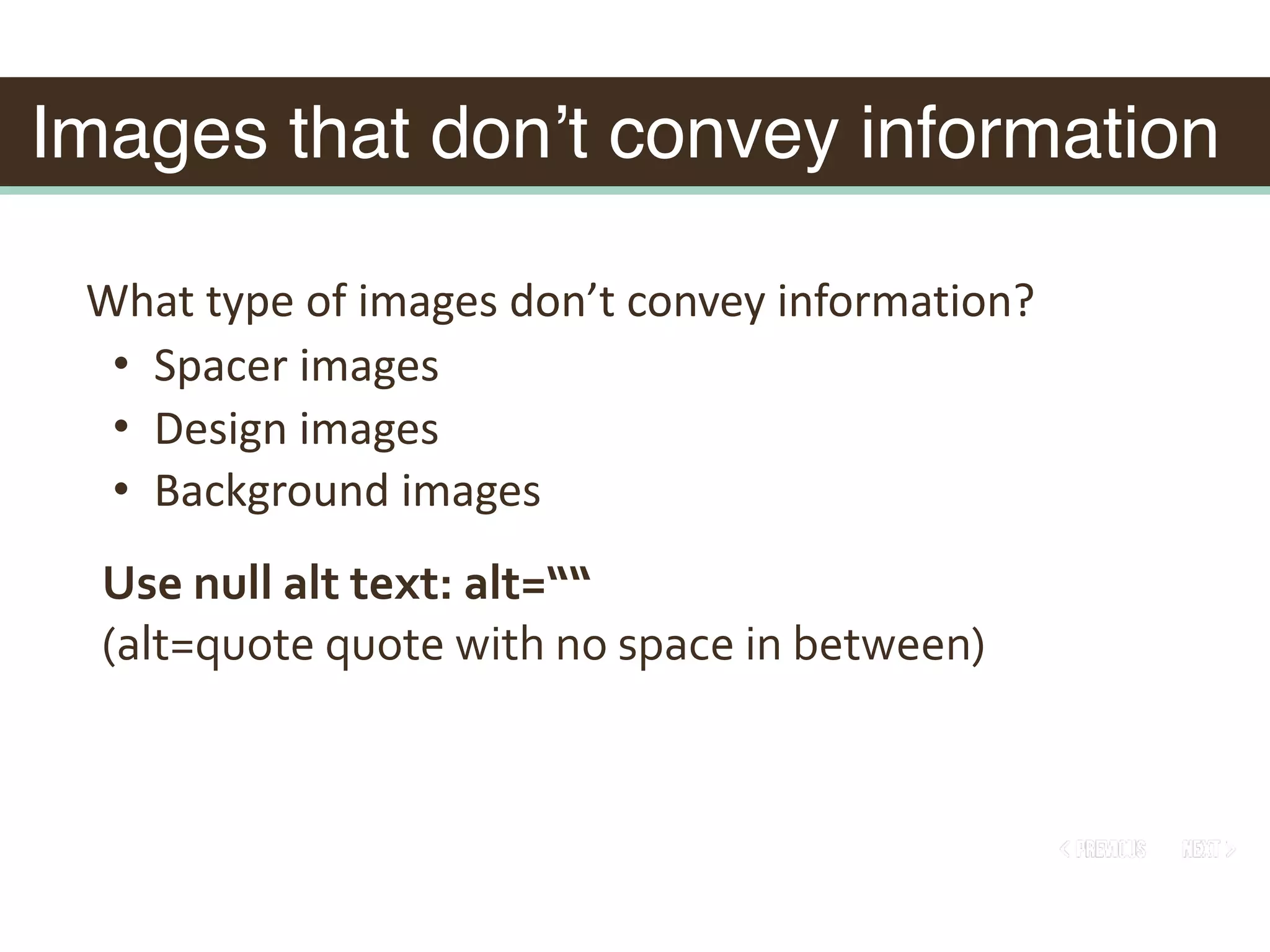 Images that don’t convey information
What	type	of	images	don’t	convey	information?	
• Spacer	images	
• Design	images	
• Background	images
Use	null	alt	text:	alt=““			
(alt=quote	quote	with	no	space	in	between)
 