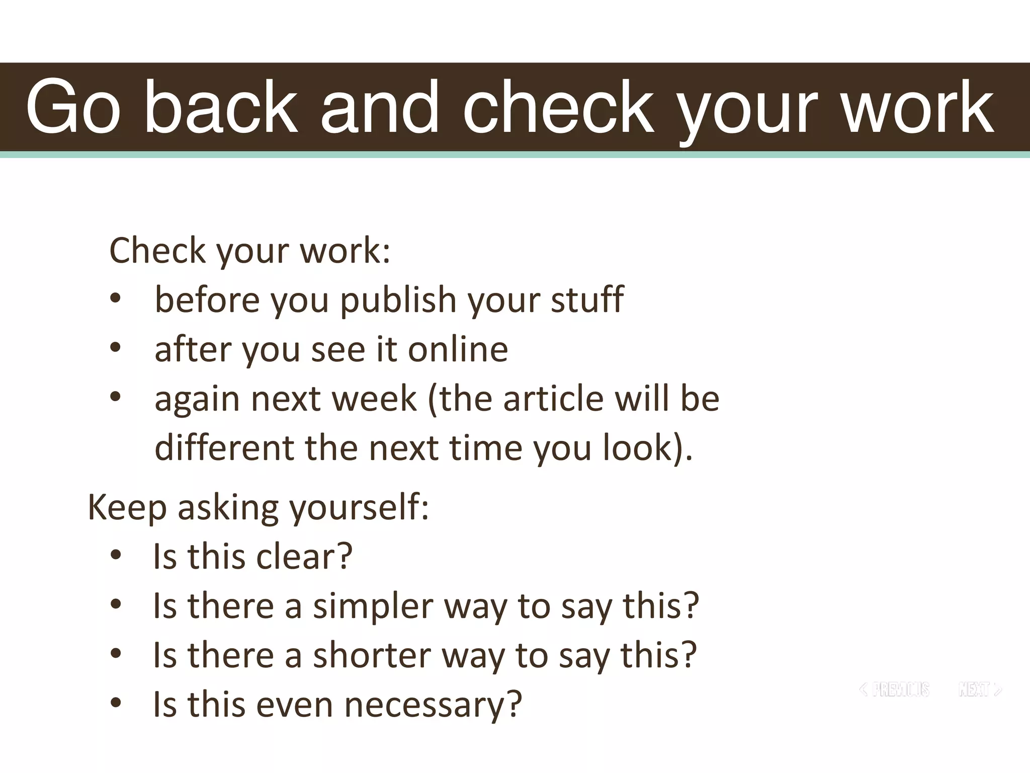 Go back and check your work
Keep	asking	yourself:		
• Is	this	clear?		
• Is	there	a	simpler	way	to	say	this?		
• Is	there	a	shorter	way	to	say	this?		
• Is	this	even	necessary?
Check	your	work:	
• before	you	publish	your	stuff	
• after	you	see	it	online	
• again	next	week	(the	article	will	be	
different	the	next	time	you	look).
 