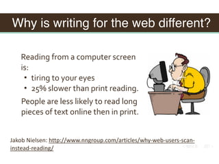 Why is writing for the web different?
Reading	from	a	computer	screen	
is:	
• tiring	to	your	eyes	
• 25%	slower	than	print	reading.
People	are	less	likely	to	read	long	
pieces	of	text	online	then	in	print.
Jakob	Nielsen:	http://www.nngroup.com/articles/why-web-users-scan-
instead-reading/
 