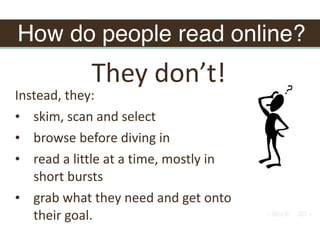 How do people read online?
Instead,	they:	
• skim,	scan	and	select	
• browse	before	diving	in	
• read	a	little	at	a	time,	mostly	in	
short	bursts	
• grab	what	they	need	and	get	onto	
their	goal.	
They	don’t!
 