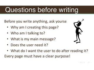 Questions before writing
Before	you	write	anything,	ask	yourself:		
• Why	am	I	creating	this	page?		
• Who	am	I	talking	to?		
• What	is	my	main	message?		
• Does	the	user	need	it?		
• What	do	I	want	the	user	to	do	after	reading	it?
Every	page	must	have	a	clear	purpose!
 