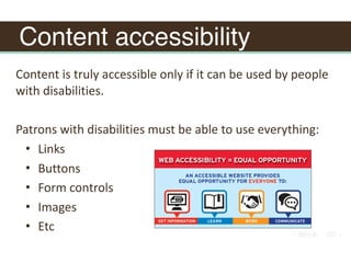 Content accessibility
Content	is	truly	accessible	only	if	it	can	be	used	by	people	
with	disabilities.	
Patrons	with	disabilities	must	be	able	to	use	everything:		
• Links	
• Buttons	
• Form	controls	
• Images	
• Etc
 