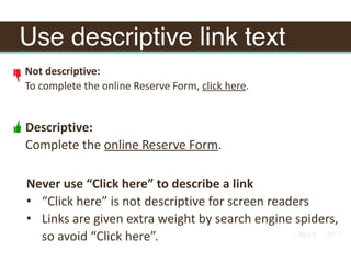 Use descriptive link text
Not	descriptive:	
To	complete	the	online	Reserve	Form,	click	here.		
Descriptive:	
Complete	the	online	Reserve	Form.
Never	use	“Click	here”	to	describe	a	link	
• “Click	here”	is	not	descriptive	for	screen	readers	
• Links	are	given	extra	weight	by	search	engine	spiders,	
so	avoid	“Click	here”.
 