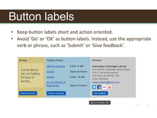 Button labels
• Keep	button	labels	short	and	action	oriented.	
• Avoid	‘Go’	or	‘OK’	as	button	labels.	Instead,	use	the	appropriate	
verb	or	phrase,	such	as	‘Submit’	or	‘Give	feedback’.
 
