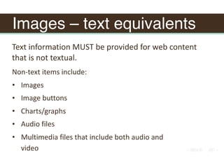Images – text equivalents
Non-text	items	include:	
• Images	
• Image	buttons	
• Charts/graphs	
• Audio	files	
• Multimedia	files	that	include	both	audio	and	
video
Text	information	MUST	be	provided	for	web	content	
that	is	not	textual.	
 