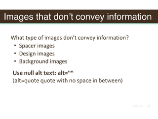 Images that don’t convey information
What	type	of	images	don’t	convey	information?	
• Spacer	images	
• Design	images	
• Background	images
Use	null	alt	text:	alt=““			
(alt=quote	quote	with	no	space	in	between)
 