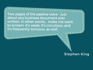 Two pages of the passive voice - just
about any business document ever
written, in other words... make me want
to scream. It's weak, it's circuitous, and
it's frequently tortuous, as well.
Stephen King
 