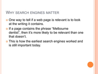 Why search engines matterOne way to tell if a web page is relevant is to look at the writing it contains.If a page contains the phrase “Melbourne dentist”, then it’s more likely to be relevant than one that doesn’t.This is how the earliest search engines worked and is still important today.