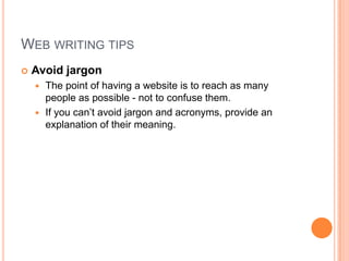Web writing tipsAvoid jargonThe point of having a website is to reach as many people as possible - not to confuse them. If you can’t avoid jargon and acronyms, provide an explanation of their meaning.