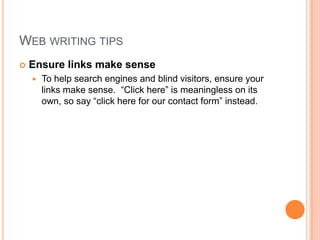 Web writing tipsEnsure links make senseTo help search engines and blind visitors, ensure your links make sense.  “Click here” is meaningless on its own, so say “click here for our contact form” instead.