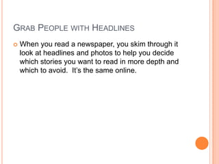 Grab People with HeadlinesWhen you read a newspaper, you skim through it look at headlines and photos to help you decide which stories you want to read in more depth and which to avoid.  It’s the same online.