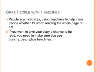 Grab People with HeadlinesPeople scan websites, using headlines to help them decide whether it’s worth reading the whole page or not.If you want to give your copy a chance to be read, you need to make sure you use punchy, descriptive headlines.