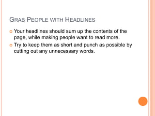 Grab People with HeadlinesYour headlines should sum up the contents of the page, while making people want to read more.Try to keep them as short and punch as possible by cutting out any unnecessary words.