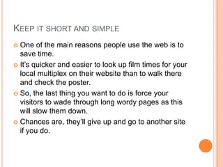 Keep it short and simpleOne of the main reasons people use the web is to save time.It’s quicker and easier to look up film times for your local multiplex on their website than to walk there and check the poster.So, the last thing you want to do is force your visitors to wade through long wordy pages as this will slow them down.Chances are, they’ll give up and go to another site if you do.