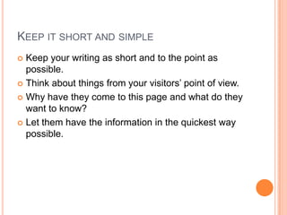 Keep it short and simpleKeep your writing as short and to the point as possible.Think about things from your visitors’ point of view.Why have they come to this page and what do they want to know?Let them have the information in the quickest way possible.