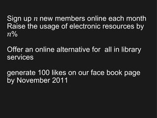 Sign up  n  new members online each month Raise the usage of electronic resources by  n % Offer an online alternative for  all in library services generate 100 likes on our face book page by November 2011 