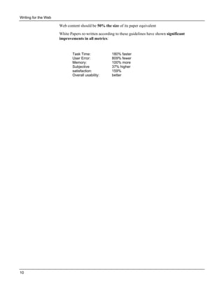 Writing for the Web

Web content should be 50% the size of its paper equivalent
White Papers re-written according to these guidelines have shown significant
improvements in all metrics:

Task Time:
User Error:
Memory:
Subjective
satisfaction:
Overall usability:

10

180% faster
809% fewer
100% more
37% higher
159%
better

 