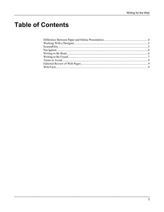 Writing for the Web

Table of Contents
Difference Between Paper and Online Presentation............................................................4
Working With a Designer....................................................................................................5
Scannability.........................................................................................................................5
Navigation ...........................................................................................................................6
Writing to Be Read..............................................................................................................6
Writing to Be Found............................................................................................................7
Terms to Avoid....................................................................................................................9
Editorial Review of Web Pages...........................................................................................9
Web Facts............................................................................................................................9

3

 