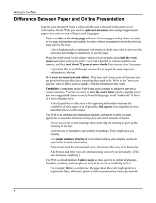 Writing for the Web

Difference Between Paper and Online Presentation
In print, your document forms a whole and the user is focused on the entire set of
information. On the Web, you need to split each document into multiple hyperlinked
pages since users are not willing to read long pages.
Users can enter a site at any page and move between pages as they chose, so make
every page independent and explain its topic without assumptions about the previous
page seen by the user.
Link to background or explanatory information to help users who do not have the
necessary knowledge to understand or use the page.
Make the word count for the online version of a given topic about half the word
count used when writing for print: Users find it painful to read too much text on
screens, and they read about 25 percent more slowly from screens than from paper.
Users don't like to scroll through masses of text, so put the most important
information at the top.
Web users are impatient and critical: They have not chosen your site because you
are great but because they have something they need to do. Write in the "news you
can use" style to allow users to quickly find the information they want.
Credibility is important on the Web where users connect to unknown servers at
remote locations. You have to work to earn the user's trust, which is rapidly lost if
you use exaggerated claims or overly boastful language; avoid "marketese" in favor
of a more objective style.
A few hyperlinks to other sites with supporting information increase the
credibility of your pages. If at all possible, link quotes from magazine reviews
and other articles to the source.
The Web is an informal and immediate medium, compared to print, so users
appreciate a somewhat informal writing style and small amounts of humor.
Do not use clever or cute headings since users rely on scanning to pick up the
meaning of the text.
Limit the use of metaphors, particularly in headings: Users might take you
literally.
Use simple sentence structures: Convoluted writing and complex words are
even harder to understand online.
Puns do not work for international users; find some other way to be humorous.
Add bylines and other ways of communicating some of your personality. (This
also increases credibility.)
The Web is a fluid medium: Update pages as time goes by to reflect all changes.
Statistics, numbers, and examples all need to be recent or credibility suffers.
For example: Before a conference, the page about the event might point to a
registration form; afterward, point to slides or presentation transcripts instead.

4

 