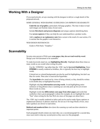 Writing for the Web

Working With a Designer
If you need artwork, set up a meeting with the designer to deliver a rough sketch of the
proposed artwork.
SOME GENERAL WEB GRAPHIC GUIDELINES CAN IMPROVE READABILITY
Limit the use of graphics, particularly full-page graphics. The time it takes to load
such images can frustrate many of your users.
Include flowcharts and process diagrams and unique captions identifying them.
Use screen captures if they can help the user understand how a product works.
Add a caption or an explanatory note that a screen is the result of a user action, if it
is unclear that the graphic is not interactive.
WEB DESIGN REFERENCES
Guide to Web Style. "Graphics."

Scannability
Seventy-nine percent of Web users scan pages; they do not read word-by-word.
Design your web document to be scannable:
To make keywords stand out, use highlighting liberally: Highlight about three times as
many words as you would when writing for print.
Use the <STRONG> tag rather than the <EM> tag for keyword highlighting. Since
STRONG is usually rendered as boldface, this is typically the best way to highlight
words.
Colored text or colored backgrounds can also be used for highlighting, but don't use
blue for words. That color is reserved for hyperlinks.
The hyperlinks also stand out by virtue of being colored, so they should be written
to do double duty as highlighted keywords.
Highlight only key information-carrying words. Avoid highlighting entire
sentences or long phrases since a scanning eye can only pick up two (or at most
three) words at a time.
Highlight words that differentiate your page from other pages and words that
symbolize what a given paragraph is about (for example, do not highlight the word
"Sun" when writing for the Sun Web site since all the pages are about Sun.)
The <EM> tag is usually rendered as italics and can be used to make figure captions or
emphasized sentences or phrases stand out. Do not use it for large blocks of text, since
italic typefaces are slower to read online.
Bulleted and numbered lists slow down the scanning eye and can draw attention to
important points.
Each paragraph should contain one main idea; use a second paragraph for a second idea,
since users tend to skip any second point as they scan over the paragraph.
5

 
