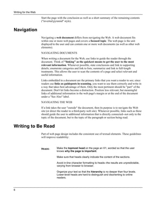 Writing for the Web

Start the page with the conclusion as well as a short summary of the remaining contents
("inverted pyramid" style).

Navigation
Navigating a web document differs from navigating the Web. A web document fits
within one or more web pages and covers a focused topic. The web page is the unit
displayed to the user and can contain one or more web documents (as well as other web
elements).
NAVIGATING DOCUMENTS
When writing a document for the Web, use links to guide the reader through the
document. Think of "linking" as the quickest means to get the user to the most
relevant information. Whenever possible, state conclusions and link to supporting
details; enumerate categories and link to lists; summarize and link to full-length
treatments. This allows the user to scan the contents of a page and select relevant and
useful information.
Links embedded in a document are the primary links that you want a reader to see; since
readers use links as guideposts in scanning, you want to use them correctly and write in
a way that takes best advantage of them. Only the most pertinent should be "part" of the
document. Don't let links become a distraction. Position less relevant, but meaningful
links of additional information in the web page's margin or at the end of the document
under a "See Also" label.
NAVIGATING THE WEB
If a link takes the user "outside" the document, then its purpose is to navigate the Web
site (or direct the reader to a third-party web site). Whenever possible, links such as these
should guide the user to additional information that is directly connected--not only to the
topic of the document, but to the topic of the paragraph or section being read.

Writing to Be Read
Part of web page design includes the consistent use of textual elements. These guidelines
will improve readability:

HEADS:

Make the topmost head on the page an H1, worded so that the user
knows why the page is important.
Make sure that heads clearly indicate the content of the sections.
Avoid in-line character formatting to heads--the results are unpredictable,
varying from browser to browser.
Organize your text so that the hierarchy is no deeper than four levels.
Lower-level heads are hard to distinguish and disorienting to online
readers.

6

 
