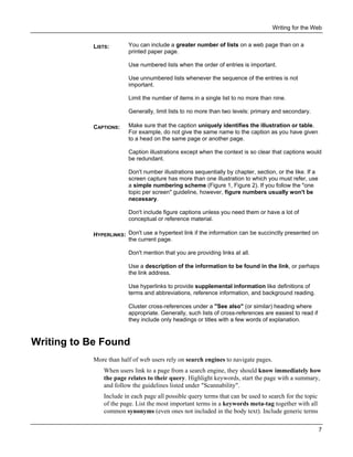 Writing for the Web
LISTS:

You can include a greater number of lists on a web page than on a
printed paper page.
Use numbered lists when the order of entries is important.
Use unnumbered lists whenever the sequence of the entries is not
important.
Limit the number of items in a single list to no more than nine.
Generally, limit lists to no more than two levels: primary and secondary.

CAPTIONS:

Make sure that the caption uniquely identifies the illustration or table.
For example, do not give the same name to the caption as you have given
to a head on the same page or another page.
Caption illustrations except when the context is so clear that captions would
be redundant.
Don't number illustrations sequentially by chapter, section, or the like. If a
screen capture has more than one illustration to which you must refer, use
a simple numbering scheme (Figure 1, Figure 2). If you follow the "one
topic per screen" guideline, however, figure numbers usually won't be
necessary.
Don't include figure captions unless you need them or have a lot of
conceptual or reference material.

HYPERLINKS: Don't use a hypertext link if the information can be succinctly presented on
the current page.
Don't mention that you are providing links at all.
Use a description of the information to be found in the link, or perhaps
the link address.
Use hyperlinks to provide supplemental information like definitions of
terms and abbreviations, reference information, and background reading.
Cluster cross-references under a "See also" (or similar) heading where
appropriate. Generally, such lists of cross-references are easiest to read if
they include only headings or titles with a few words of explanation.

Writing to Be Found
More than half of web users rely on search engines to navigate pages.
When users link to a page from a search engine, they should know immediately how
the page relates to their query. Highlight keywords, start the page with a summary,
and follow the guidelines listed under "Scannability".
Include in each page all possible query terms that can be used to search for the topic
of the page. List the most important terms in a keywords meta-tag together with all
common synonyms (even ones not included in the body text). Include generic terms
7

 