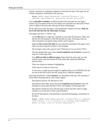 Writing for the Web

used by customers or competing companies to describe the topic of the page; do not
include competitors' trademarks in the meta-tag.
Syntax: <META name="keywords" content="Solaris 2.6,
upgrade requirements, operating system versions">
Use a controlled vocabulary to add keywords to the meta-tags for your pages:
Create a list of common terms for your subject area and make sure that each of these
terms is added to the keywords meta-tag for those related pages.
Do not add a keyword if the page is only peripherally related to the term. Only use
keywords that describe the main topic of a page.
Each page must have a <TITLE> tag.
Create title text of a single line, typically no more than 60 characters. Make sure
that the first 40 characters of the title describe the topic of the page: titles are
often truncated in navigation menus and by search engines.
Make the first word of the title the most important descriptor of the page: Users
often scan down long lists of titles to choose pages.
Do not begin a title with a generic term ("Welcome to") or an article ("The").
The title should make sense when viewed completely out of context, as part of a
long list of other page titles.
Give different titles to different pages: Pages about the same topic can start
with the same words but should end with words that explain the difference
between them.
Titles can contain no markup or highlighting.
Titles must be written in mixed case.
In rare cases, a single keyword might be emphasized by use of UPPERCASE (do
not use for the first word in the title: being first is sufficient emphasis).
Each page should have a short summary in a description meta-tag. This summary is
shown below the page title by some search engines.
Descriptions must be 150 characters or less.
Descriptions must make sense when read completely out of context of the site
(though you can assume that they will be seen together with the page title).
Descriptions should tell users what the page is about and allow them to judge
whether it is of relevance to their current problem.
Do not fill descriptions with hyperbole or promotional language; concentrate on
the facts.
Syntax: <META name="description" content="How to upgrade
from Solaris 2.5 to Solaris 2.6: system requirements,
where to buy, link to online download.">

8

 