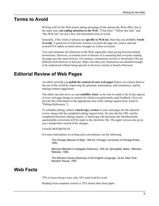 Writing for the Web

Terms to Avoid
Writing well for the Web means taking advantage of the options the Web offers, but at
the same time, not calling attention to the Web. "Click here," "follow this link," and
"this Web site" are just a few self-referential terms to avoid.
Generally, if the words or phrases are specific to Web use, then they are probably words
to avoid. A good test of web-term overuse is to print the page out, read it, and ask
yourself if it makes as much sense on paper as it does on screen.
You can't eliminate all references to the Web, especially when giving browser-related
instructions. However, a common error to beware of is assuming that everyone reading
the page uses the same browser. For instance, instructions on how to download a file are
different from browser to browser. Make sure that your instructions are detailed enough
to be understood without being specific to browser version or brand of browser.

Editorial Review of Web Pages
An editor can help you polish the content of your web pages before you release them to
the rest of the world by improving the grammar, punctuation, and consistency, and by
making content suggestions.
The editor can also serve as your usability tester, so be sure to create a list of any aspects
of your web page design or content for which you particularly need feedback. (You can
provide this information in the appropriate area of the editing request form, listed in
"Editing References.")
To schedule editing, submit a hard-copy version of your web pages for the editorial
review along with the completed editing request form. Or, provide the URL and the
completed electronic editing request. A hard-copy edit decreases the likelihood that
questionable corrections will be made to the electronic file. The paper version also gives
you a handwritten record of the changes.
USAGE REFERENCES
For more information on writing style conventions, see the following:
The Chicago Manual of Style. 14th ed. Chicago: University of Chicago Press,
1993.
Merriam-Webster's Collegiate Dictionary. 10th ed. Springfield, Mass.: MerriamWebster, 1994.
The Random House Dictionary of the English Language. 2d ed. New York:
Random House, 1987.

Web Facts
79% of users always scan; only 16% read word-by-word
Reading from computer screens is 25% slower than from paper

9

 