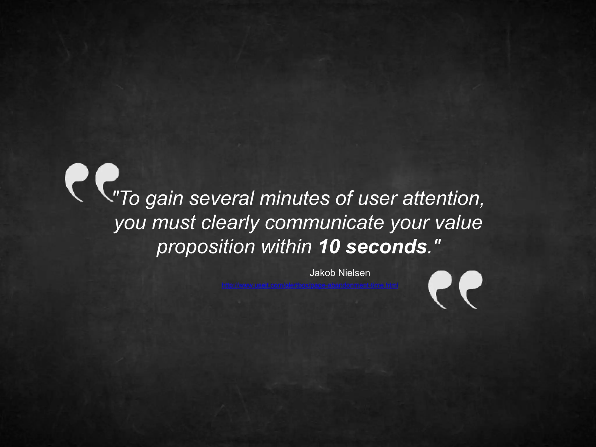 "To gain several minutes of user attention, 
you must clearly communicate your value 
proposition within 10 seconds." 
Jakob Nielsen 
http://www.useit.com/alertbox/page-abandonment-time.html 
 