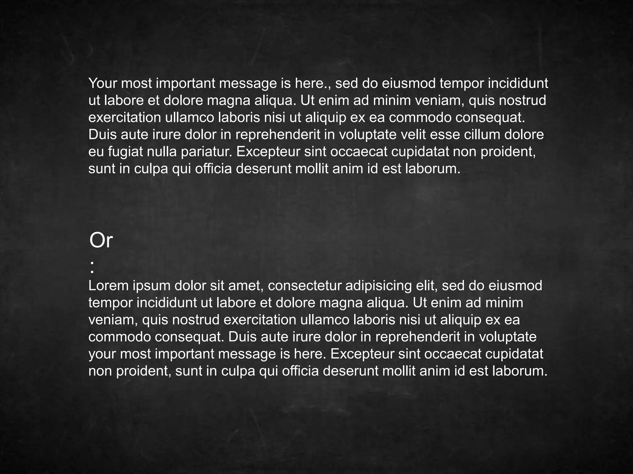 Your most important message is here., sed do eiusmod tempor incididunt 
ut labore et dolore magna aliqua. Ut enim ad minim veniam, quis nostrud 
exercitation ullamco laboris nisi ut aliquip ex ea commodo consequat. 
Duis aute irure dolor in reprehenderit in voluptate velit esse cillum dolore 
eu fugiat nulla pariatur. Excepteur sint occaecat cupidatat non proident, 
sunt in culpa qui officia deserunt mollit anim id est laborum. 
Or 
: 
Lorem ipsum dolor sit amet, consectetur adipisicing elit, sed do eiusmod 
tempor incididunt ut labore et dolore magna aliqua. Ut enim ad minim 
veniam, quis nostrud exercitation ullamco laboris nisi ut aliquip ex ea 
commodo consequat. Duis aute irure dolor in reprehenderit in voluptate 
your most important message is here. Excepteur sint occaecat cupidatat 
non proident, sunt in culpa qui officia deserunt mollit anim id est laborum. 
 