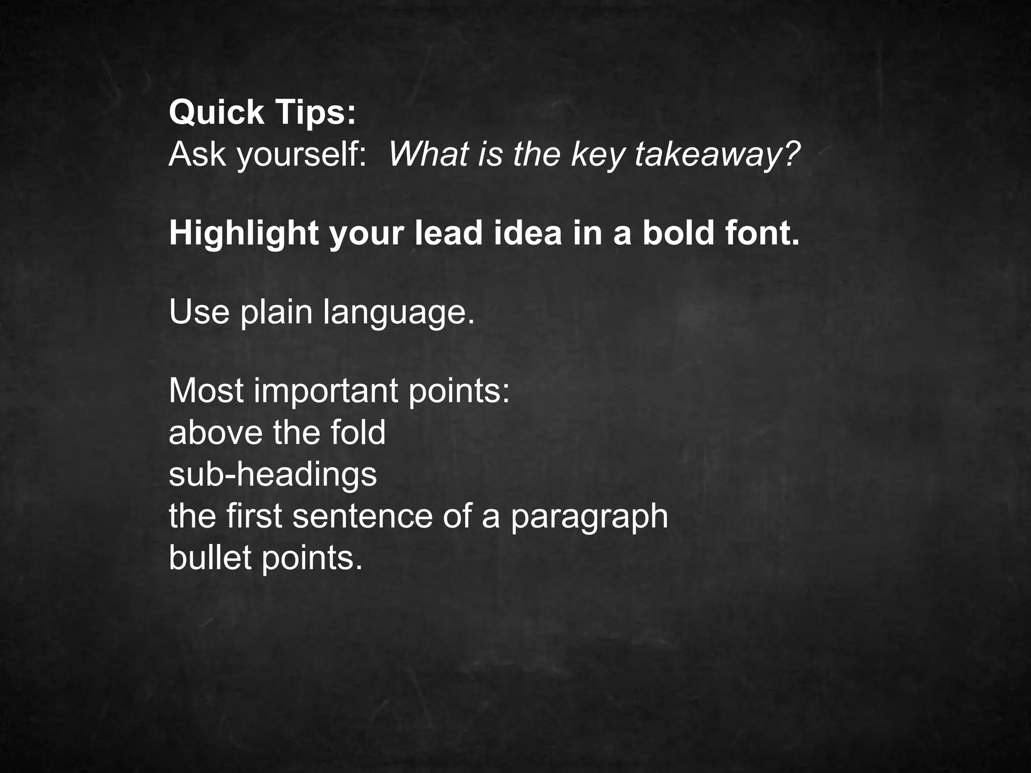 Quick Tips: 
Ask yourself: What is the key takeaway? 
Highlight your lead idea in a bold font. 
Use plain language. 
Most important points: 
above the fold 
sub-headings 
the first sentence of a paragraph 
bullet points. 
 