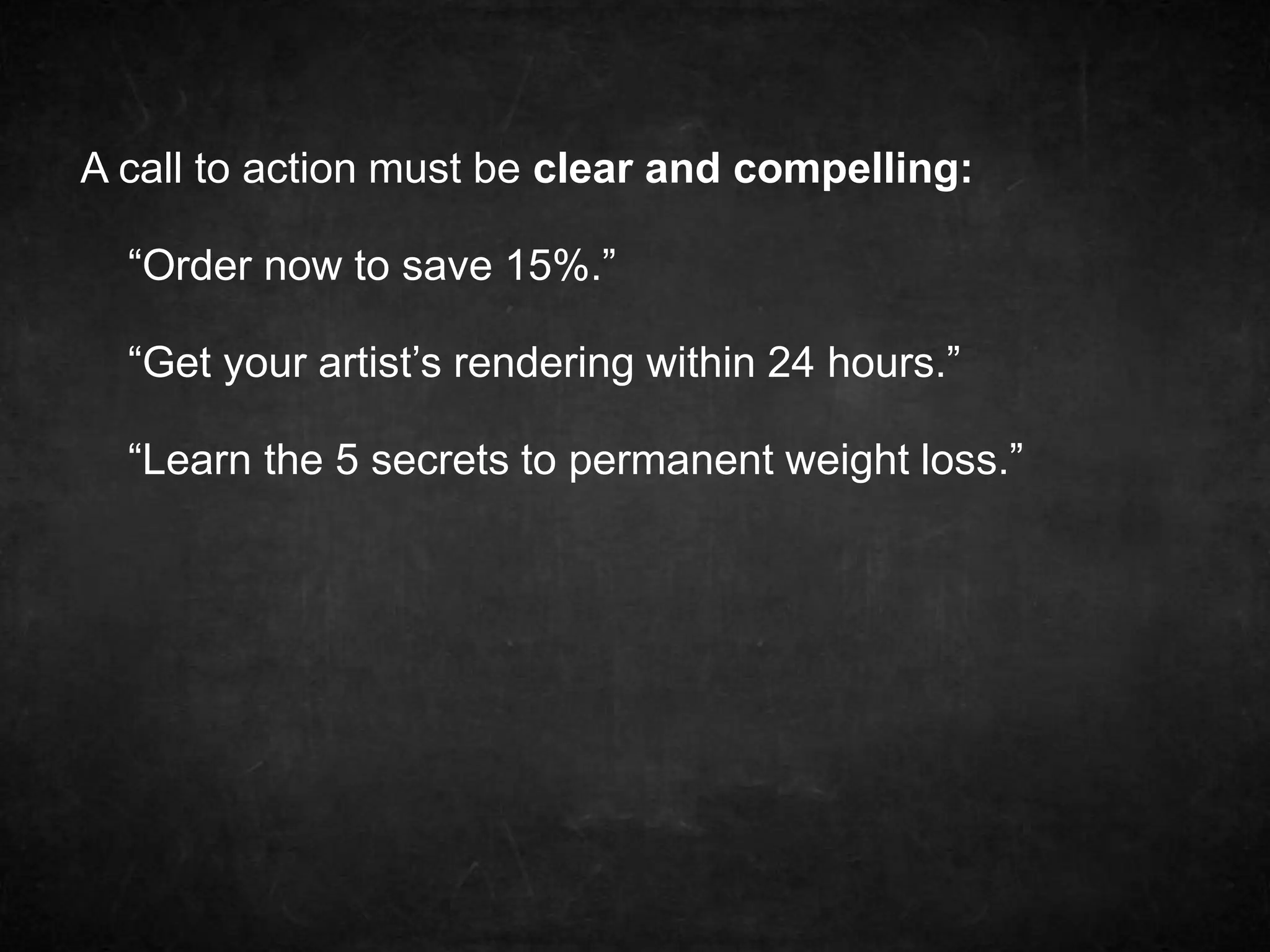 A call to action must be clear and compelling: 
“Order now to save 15%.” 
“Get your artist’s rendering within 24 hours.” 
“Learn the 5 secrets to permanent weight loss.” 
 