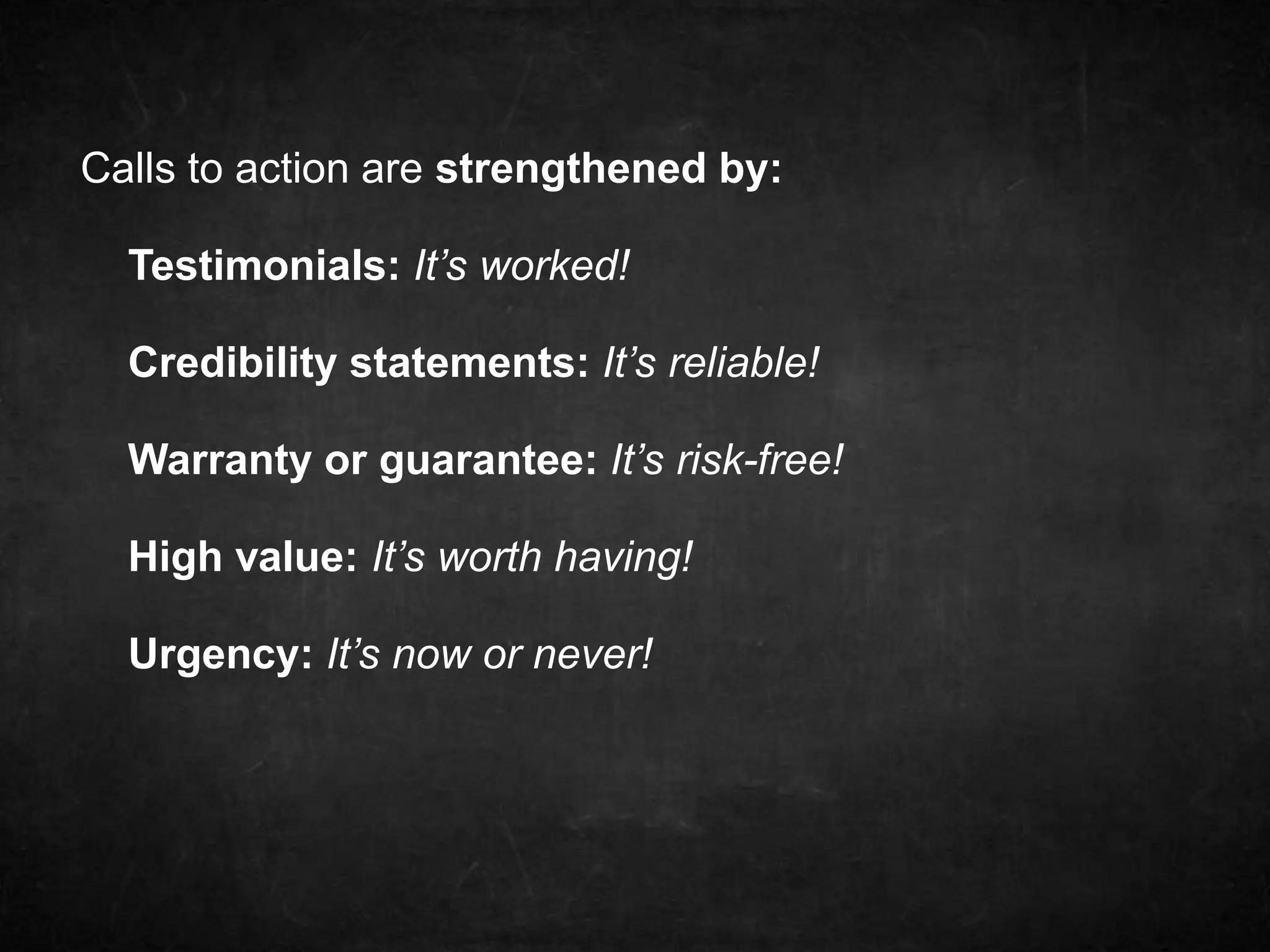 Calls to action are strengthened by: 
Testimonials: It’s worked! 
Credibility statements: It’s reliable! 
Warranty or guarantee: It’s risk-free! 
High value: It’s worth having! 
Urgency: It’s now or never! 
 