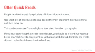 Offer Quick Reads
People head to the web for quick bits of information, not novels.
Use short bits of information to give people the most important information first,
and then move on.
This can be anywhere from a single sentence to a few short paragraphs.
If you have something that needs to run longer, you should do a “continue reading”
break or a “click here to continue” link so that one post doesn’t dominate the whole
site and push other information too far down.
Dynamics of Media Writing, Vincent F. Filak
 