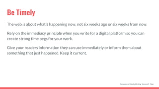 Be Timely
The web is about what’s happening now, not six weeks ago or six weeks from now.
Rely on the immediacy principle when you write for a digital platform so you can
create strong time pegs for your work.
Give your readers information they can use immediately or inform them about
something that just happened. Keep it current.
Dynamics of Media Writing, Vincent F. Filak
 