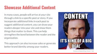 Showcase Additional Content
In many cases, people will arrive at your site
through a link to a specific post or story. If you
incorporate additional links in each post to
suggest additional content, you can draw your
readers deeper into your site and show them
things that matter to them. This can help
strengthen the bond between the reader and the
organization.
This approach can also increase sales or generate
better brand identity among your readers.
Dynamics of Media Writing, Vincent F. Filak
 