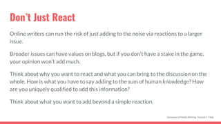 Don’t Just React
Online writers can run the risk of just adding to the noise via reactions to a larger
issue.
Broader issues can have values on blogs, but if you don’t have a stake in the game,
your opinion won’t add much.
Think about why you want to react and what you can bring to the discussion on the
whole. How is what you have to say adding to the sum of human knowledge? How
are you uniquely qualified to add this information?
Think about what you want to add beyond a simple reaction.
Dynamics of Media Writing, Vincent F. Filak
 