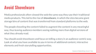 Avoid Shovelware
Media professionals often viewed the web the same way they saw their traditional
media products. This led to the rise of shovelware, in which the sites became giant
storage bins of content that was transferred from standard platforms to the web.
The people shoveling the content failed to augment the content in any meaningful
way, thus leaving audience members seeing nothing more than digital versions of
what they already read.
You should avoid shovelware and focus on telling a story in an audience-centric way.
Look at what you have available to you in terms of additional content, interactive
elements and fresh storytelling opportunities.
Dynamics of Media Writing, Vincent F. Filak
 