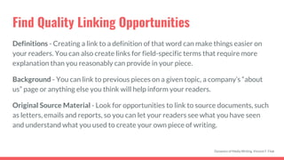 Find Quality Linking Opportunities
Definitions - Creating a link to a definition of that word can make things easier on
your readers. You can also create links for field-specific terms that require more
explanation than you reasonably can provide in your piece.
Background - You can link to previous pieces on a given topic, a company’s “about
us” page or anything else you think will help inform your readers.
Original Source Material - Look for opportunities to link to source documents, such
as letters, emails and reports, so you can let your readers see what you have seen
and understand what you used to create your own piece of writing.
Dynamics of Media Writing, Vincent F. Filak
 