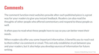 Comments
The comment function most websites provide after each published piece is a great
way for your readers to give you instant feedback. Readers can also read the
thoughts of other people who offered commentary and respond to those people as
well.
It often pays to read what these people have to say so you can better meet their
needs.
When readers do offer you some important information, it benefits you to reach out
to them either via comment or email. This not only establishes trust between you
and your readers, but it also helps you develop sources of information for future
writing.
Dynamics of Media Writing, Vincent F. Filak
 