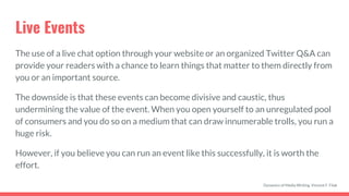 Live Events
The use of a live chat option through your website or an organized Twitter Q&A can
provide your readers with a chance to learn things that matter to them directly from
you or an important source.
The downside is that these events can become divisive and caustic, thus
undermining the value of the event. When you open yourself to an unregulated pool
of consumers and you do so on a medium that can draw innumerable trolls, you run a
huge risk.
However, if you believe you can run an event like this successfully, it is worth the
effort.
Dynamics of Media Writing, Vincent F. Filak
 