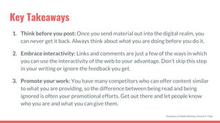 Key Takeaways
1. Think before you post: Once you send material out into the digital realm, you
can never get it back. Always think about what you are doing before you do it.
2. Embrace interactivity: Links and comments are just a few of the ways in which
you can use the interactivity of the web to your advantage. Don’t skip this step
in your writing or ignore the feedback you get.
3. Promote your work: You have many competitors who can offer content similar
to what you are providing, so the difference between being read and being
ignored is often your promotional efforts. Get out there and let people know
who you are and what you can give them.
Dynamics of Media Writing, Vincent F. Filak
 